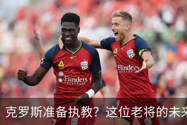 克罗斯准备执教？这位老将的未来新篇章来了！