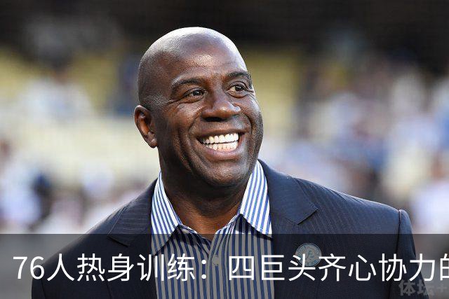 76人热身训练：四巨头齐心协力的传奇前奏